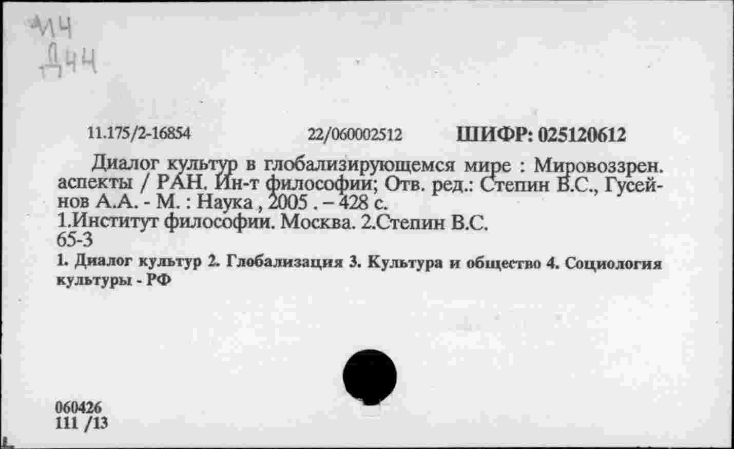 ﻿мч
Дчч
11.175/2-16854	22/060002512 ШИФР: 025120612
Диалог культго в глобализирующемся мире : Мировоззрен. аспекты / РАН. Ин-т философии; Отв. ред.: Степин В.С., Гусейнов А.А. - М.: Наука, 2005 . - 428 с.
1. Институт философии. Москва. 2,Степин В.С.
65-3
1. Диалог культур 2. Глобализация 3. Культура и общество 4. Социология культуры - РФ
060426
111 /13